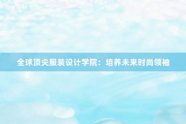 全球顶尖服装设计学院：培养未来时尚领袖