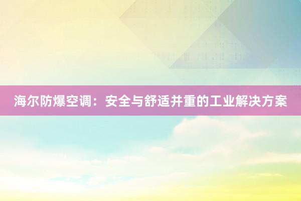 海尔防爆空调：安全与舒适并重的工业解决方案